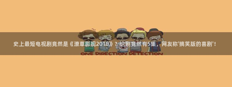 樱桃视频在线免费观看：史上最短电视剧竟然是《潦草影视2018》？这剧竟然有5集，网友称\'搞笑版的喜剧\'！